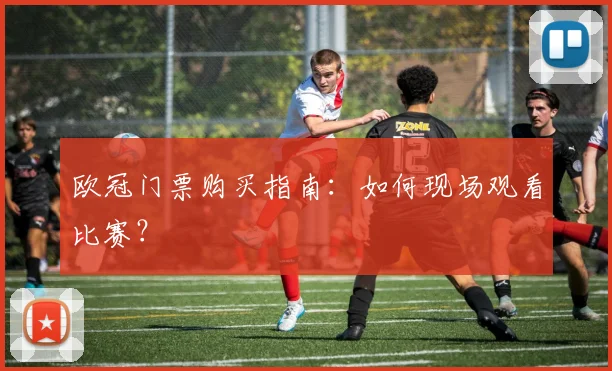 欧冠门票购买指南:如何现场观看比赛?