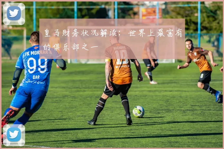 皇马财务状况解读:世界上最富有的俱乐部之一
