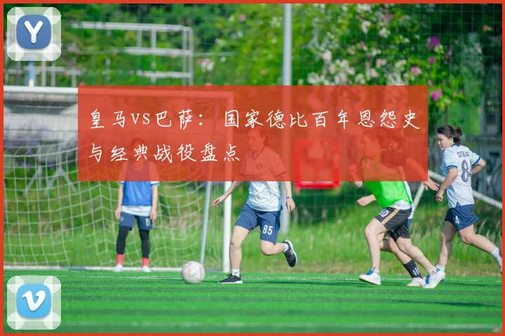 皇马vs巴萨：国家德比百年恩怨史与经典战役盘点