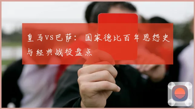 皇马vs巴萨：国家德比百年恩怨史与经典战役盘点